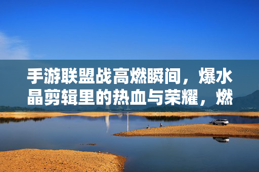 手游联盟战高燃瞬间，爆水晶剪辑里的热血与荣耀，燃爆全场！手游联盟战爆水晶高燃瞬间