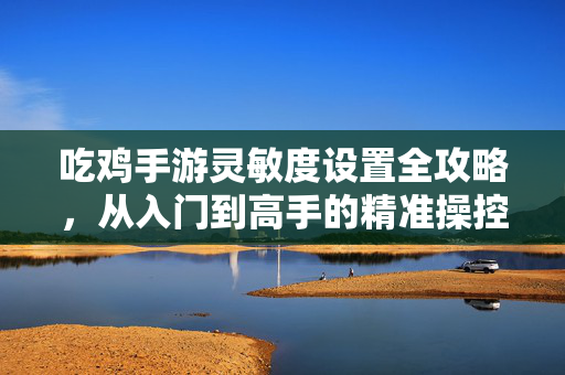 吃鸡手游灵敏度设置全攻略，从入门到高手的精准操控指南，吃鸡手游灵敏度设置全攻略，从入门到高手的精准操控