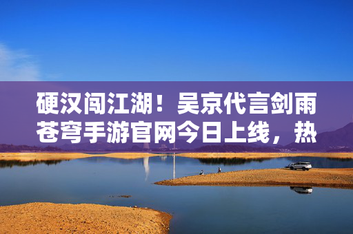 硬汉闯江湖！吴京代言剑雨苍穹手游官网今日上线，热血再燃苍穹，吴京代言剑雨苍穹手游官网上线 硬汉热血再燃苍穹