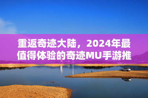 重返奇迹大陆，2024年最值得体验的奇迹MU手游推荐，重返奇迹大陆，2024年最值得体验的奇迹MU手游