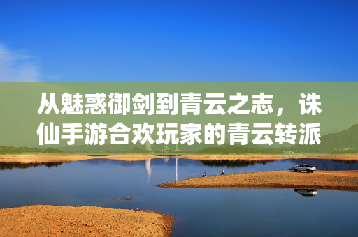 从魅惑御剑到青云之志，诛仙手游合欢玩家的青云转派之路，弃魅惑，剑指青云，诛仙手游合欢转派之路