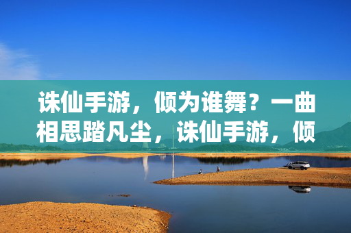 诛仙手游，倾为谁舞？一曲相思踏凡尘，诛仙手游，倾舞凡尘相思曲
