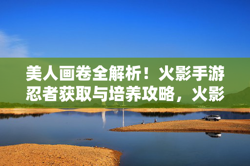 美人画卷全解析！火影手游忍者获取与培养攻略，火影手游美人画卷深度解析，忍者获取与养成全攻略