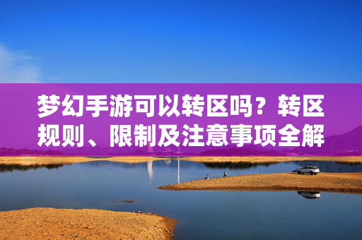 梦幻手游可以转区吗？转区规则、限制及注意事项全解析，梦幻手游转区规则、限制及注意事项全解析