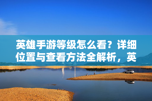 英雄手游等级怎么看？详细位置与查看方法全解析，英雄手游等级怎么看？位置与查看方法全解析