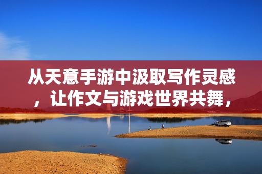 从天意手游中汲取写作灵感，让作文与游戏世界共舞，跃入天意手游，让作文与游戏世界共舞