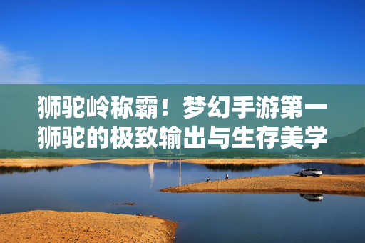 狮驼岭称霸!梦幻手游第一狮驼的极致输出与生存美学,狮驼岭称霸,梦幻手游极致输出与生存美学