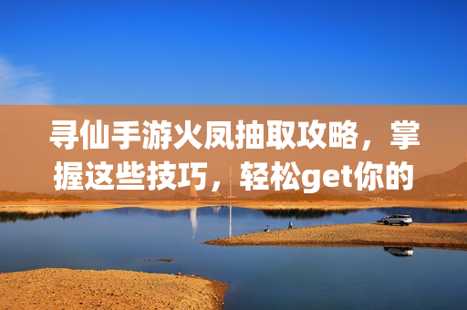 寻仙手游火凤抽取攻略,掌握这些技巧,轻松get你的神兽坐骑!
