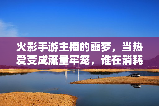 火影手游主播的噩梦,当热爱变成流量牢笼,谁在消耗他们的青春?火影手游主播,热爱困于流量牢笼,青春谁在消耗?