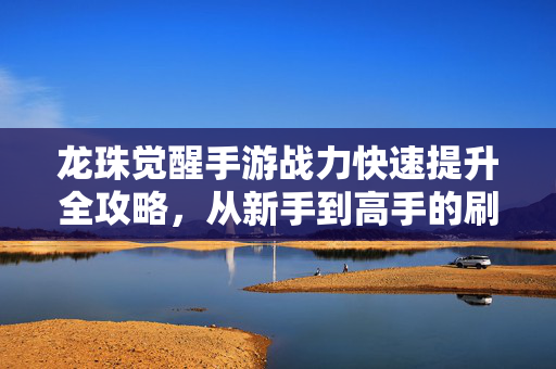 龙珠觉醒手游战力快速提升全攻略,从新手到高手的刷战力秘籍,龙珠觉醒手游战力快速提升全攻略,新手到高手的刷战力秘籍