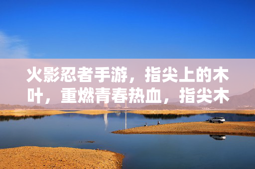 火影忍者手游,指尖上的木叶,重燃青春热血,指尖木叶,重燃热血青春