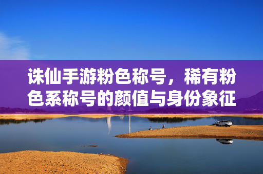 诛仙手游粉色称号，稀有粉色系称号的颜值与身份象征，诛仙手游稀有粉色称号，颜值与身份的双重象征