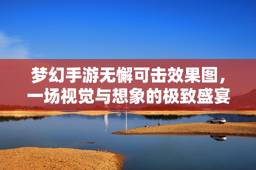 梦幻手游无懈可击效果图，一场视觉与想象的极致盛宴，梦幻手游无懈可击效果图，一场视觉与想象的极致盛宴