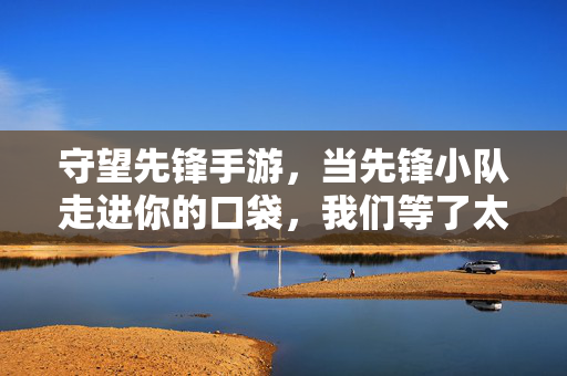 守望先锋手游，当先锋小队走进你的口袋，我们等了太久，守望先锋手游，掌中先锋，久候终至