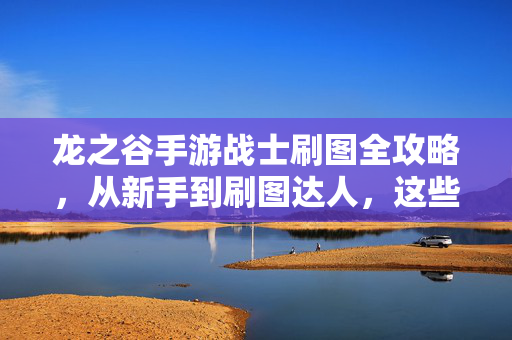 龙之谷手游战士刷图全攻略，从新手到刷图达人，这些技巧你必须掌握！龙之谷手游战士刷图全攻略，从新手到达人的必备技巧