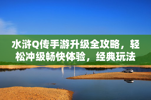 水浒Q传手游升级全攻略，轻松冲级畅快体验，经典玩法助你快速成长，水浒Q传手游升级全攻略，轻松冲级畅快体验，经典玩法助快速成长