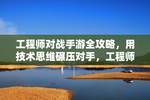 工程师对战手游全攻略，用技术思维碾压对手，工程师手游对战全攻略，技术思维碾压对手