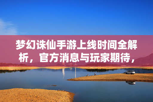 梦幻诛仙手游上线时间全解析,官方消息与玩家期待,你关心的都在这里!梦幻诛仙手游上线时间全解析,官方消息与玩家期待