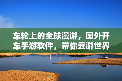 车轮上的全球漫游,国外开车手游软件,带你云游世界,国外开车手游,车轮上的全球云游