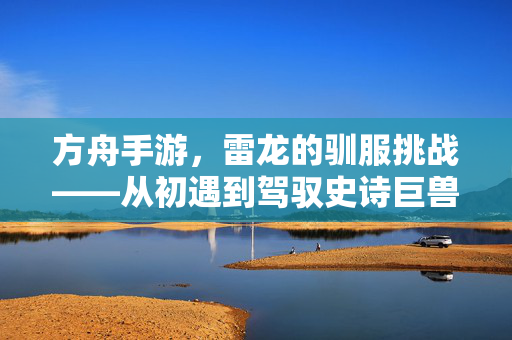 方舟手游，雷龙的驯服挑战——从初遇到驾驭史诗巨兽，方舟手游雷龙驯服挑战，从初遇到驾驭史诗巨兽