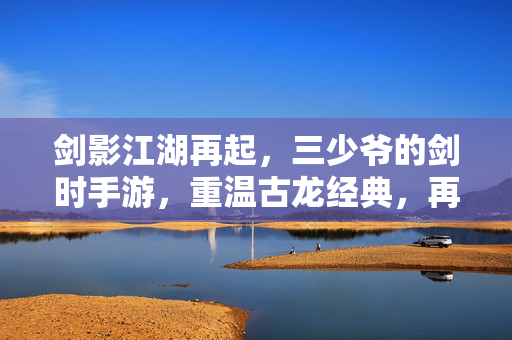 剑影江湖再起，三少爷的剑时手游，重温古龙经典，再战武林巅峰，剑影江湖再起，三少爷的剑手游，重温古龙经典再战巅峰