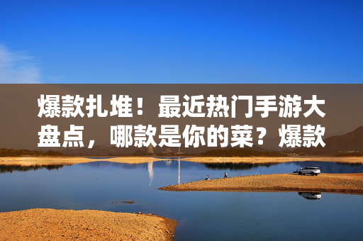 爆款扎堆!最近热门手游大盘点,哪款是你的菜?爆款扎堆!最近热门手游大盘点,哪款是你的菜?