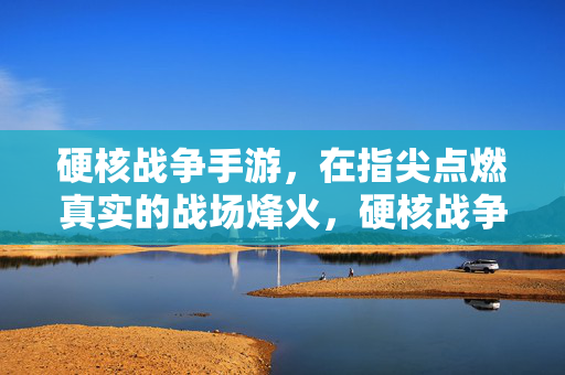 硬核战争手游,在指尖点燃真实的战场烽火,硬核战争,指尖烽火