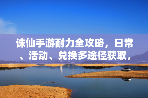诛仙手游耐力全攻略，日常、活动、兑换多途径获取，效率升级不卡壳！诛仙手游耐力全攻略，多途径获取，效率升级不卡壳