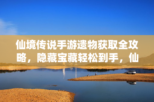 仙境传说手游遗物获取全攻略，隐藏宝藏轻松到手，仙境传说手游遗物获取全攻略 隐藏宝藏轻松到手