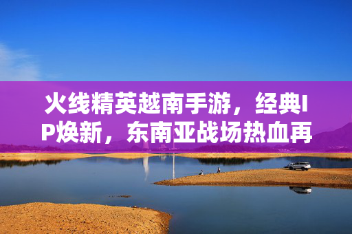 火线精英越南手游,经典IP焕新,东南亚战场热血再燃,火线精英越南手游,经典IP焕新,东南亚战场热血再燃