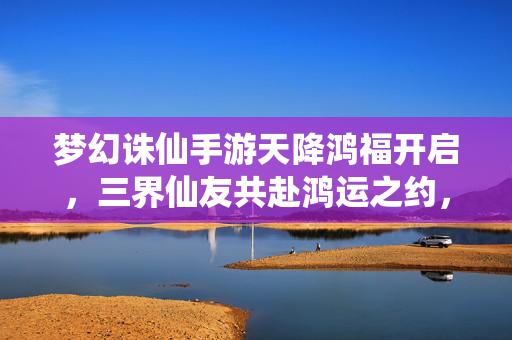 梦幻诛仙手游天降鸿福开启，三界仙友共赴鸿运之约，梦幻诛仙手游天降鸿福开启 三界仙友共赴鸿运之约