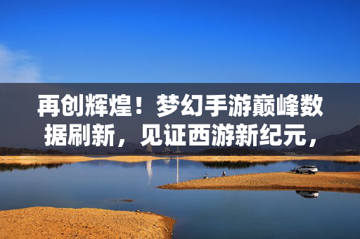 再创辉煌！梦幻手游巅峰数据刷新，见证西游新纪元，梦幻手游巅峰数据刷新，再创西游新纪元辉煌