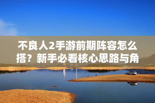 不良人2手游前期阵容怎么搭？新手必看核心思路与角色推荐，不良人2手游前期阵容搭建指南，新手核心思路与角色推荐