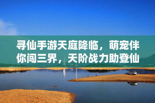 寻仙手游天庭降临，萌宠伴你闯三界，天阶战力助登仙，寻仙手游天庭降临，萌宠伴闯三界天阶战力助登仙