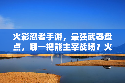 火影忍者手游，最强武器盘点，哪一把能主宰战场？火影忍者手游最强武器大盘点，谁才是真正的战场主宰？