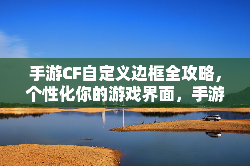 手游CF自定义边框全攻略，个性化你的游戏界面，手游CF自定义边框全攻略，个性化游戏界面