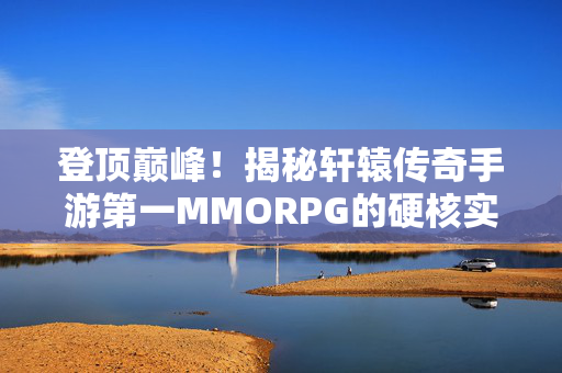 登顶巅峰！揭秘轩辕传奇手游第一MMORPG的硬核实力与热血魅力，问鼎第一MMORPG！轩辕传奇手游硬核实力全解析