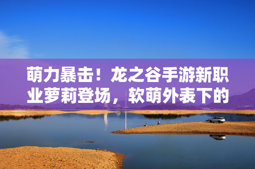 萌力暴击！龙之谷手游新职业萝莉登场，软萌外表下的战斗风暴来袭！萌力暴击！龙之谷手游新职业萝莉，软萌外表掀战斗风暴