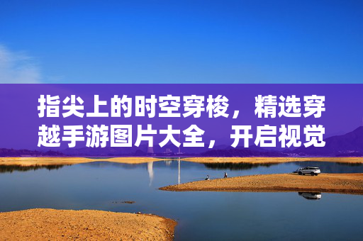 指尖上的时空穿梭，精选穿越手游图片大全，开启视觉盛宴，指尖时空穿梭，精选穿越手游图片视觉盛宴