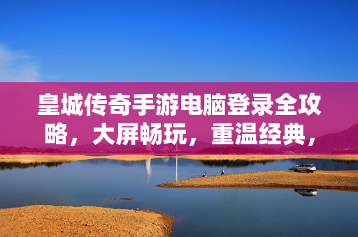 皇城传奇手游电脑登录全攻略，大屏畅玩，重温经典，皇城传奇手游电脑登录全攻略，大屏畅玩，重温经典！