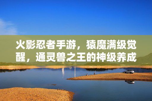 火影忍者手游，猿魔满级觉醒，通灵兽之王的神级养成之路，火影忍者手游，猿魔满级觉醒，登顶最强通灵兽之王！