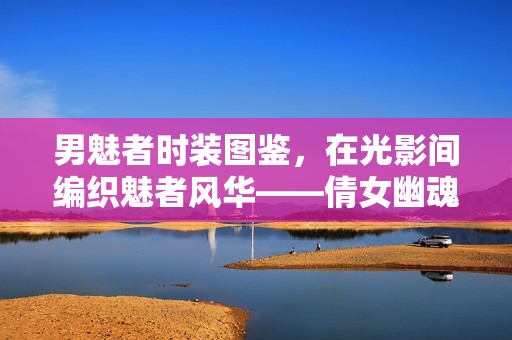 男魅者时装图鉴，在光影间编织魅者风华——倩女幽魂手游衣袂飘飘的江湖诗篇