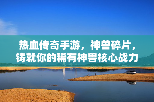 热血传奇手游，神兽碎片，铸就你的稀有神兽核心战力，热血传奇手游，神兽碎片铸就稀有神兽核心战力