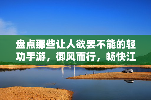 盘点那些让人欲罢不能的轻功手游，御风而行，畅快江湖，御风而行，畅快江湖的轻功手游