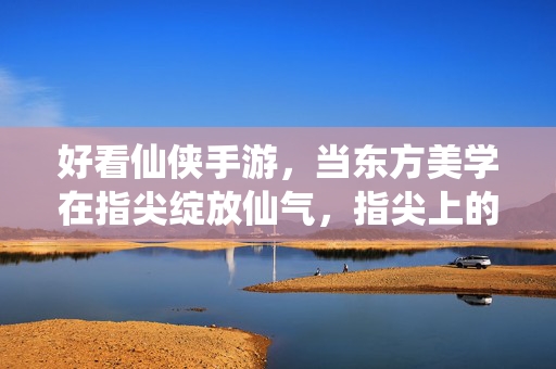 好看仙侠手游，当东方美学在指尖绽放仙气，指尖上的东方美学，那些仙气飘飘的绝美仙侠手游