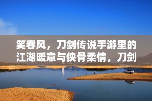 笑春风,刀剑传说手游里的江湖暖意与侠骨柔情,刀剑传说手游,笑春风里的江湖暖意与侠骨柔情