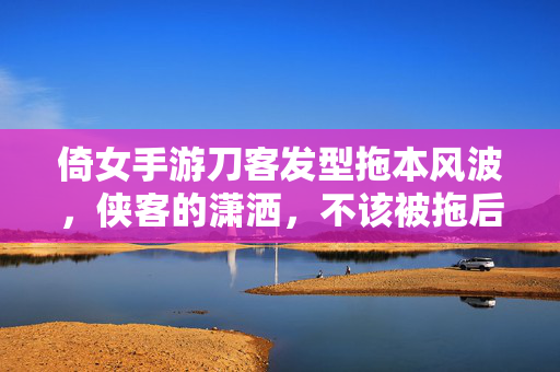 倚女手游刀客发型拖本风波,侠客的潇洒,不该被拖后腿,刀客发型引风波,别让拖本毁了侠客的潇洒