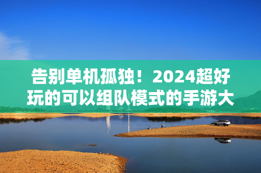 告别单机孤独!2024超好玩的可以组队模式的手游大盘点,告别单机孤独!2024超好玩组队模式手游大盘点