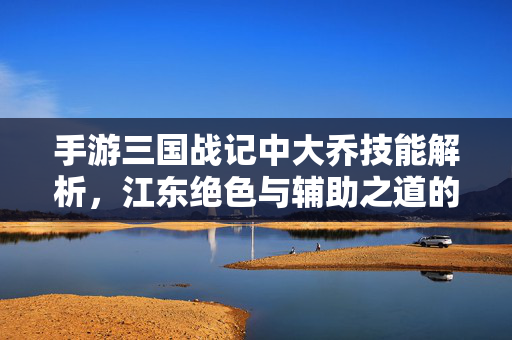 手游三国战记中大乔技能解析，江东绝色与辅助之道的完美结合，手游三国战记大乔技能解析，江东绝色与辅助之道的完美结合