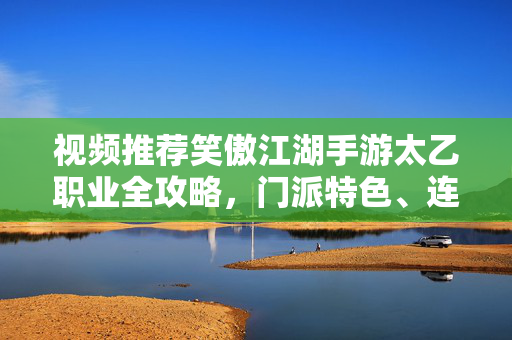视频推荐笑傲江湖手游太乙职业全攻略，门派特色、连招技巧与实战心得，笑傲江湖手游太乙职业全攻略，门派特色、连招技巧与实战心得